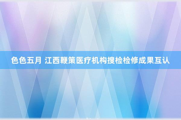 色色五月 江西鞭策医疗机构搜检检修成果互认