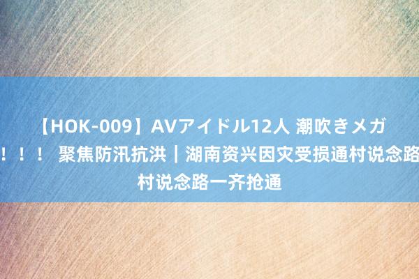 【HOK-009】AVアイドル12人 潮吹きメガファック！！！ 聚焦防汛抗洪｜湖南资兴因灾受损通村说念路一齐抢通