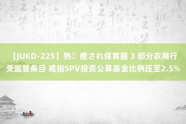 【JUKD-225】熟・癒され保育園 3 部分农商行受监管条目 戒指SPV投资公募基金比例压至2.5%