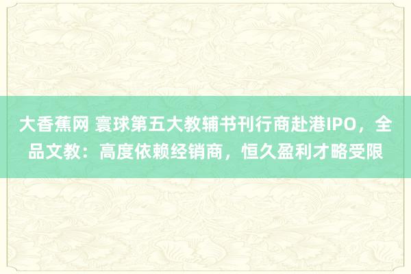 大香蕉网 寰球第五大教辅书刊行商赴港IPO，全品文教：高度依赖经销商，恒久盈利才略受限