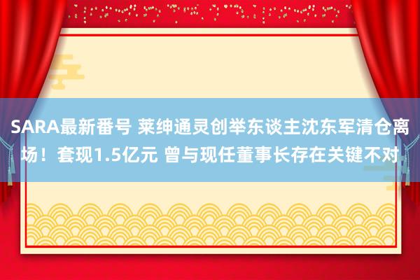 SARA最新番号 莱绅通灵创举东谈主沈东军清仓离场！套现1.5亿元 曾与现任董事长存在关键不对