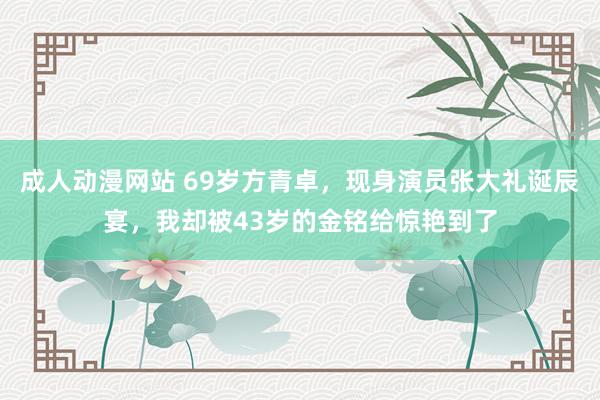 成人动漫网站 69岁方青卓，现身演员张大礼诞辰宴，我却被43岁的金铭给惊艳到了