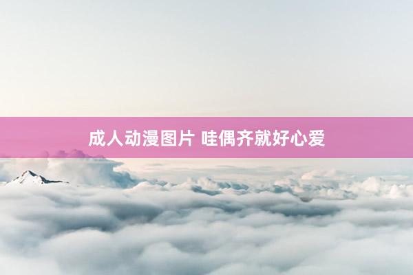 成人动漫图片 哇偶齐就好心爱