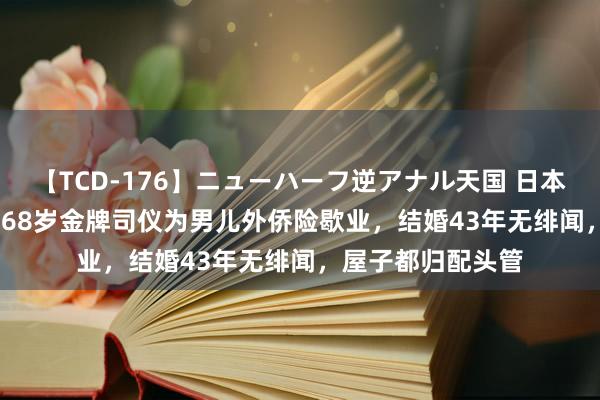 【TCD-176】ニューハーフ逆アナル天国 日本VS海外8時間SP 68岁金牌司仪为男儿外侨险歇业，结婚43年无绯闻，屋子都归配头管