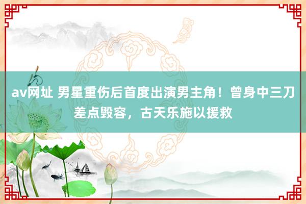 av网址 男星重伤后首度出演男主角！曾身中三刀差点毁容，古天乐施以援救