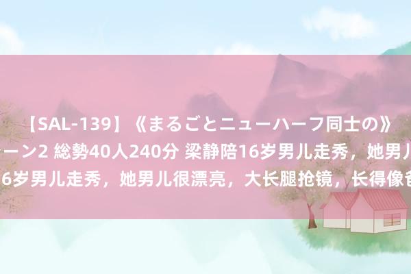 【SAL-139】《まるごとニューハーフ同士の》ペニクリフェラチオシーン2 総勢40人240分 梁静陪16岁男儿走秀，她男儿很漂亮，大长腿抢镜，长得像爸爸管虎