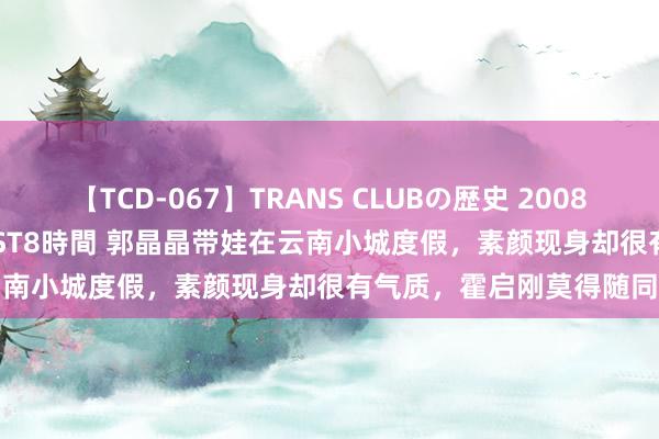 【TCD-067】TRANS CLUBの歴史 2008～2011 44タイトルBEST8時間 郭晶晶带娃在云南小城度假，素颜现身却很有气质，霍启刚莫得随同