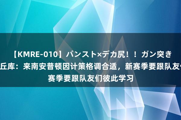 【KMRE-010】パンスト×デカ尻！！ガン突きBEST 乌戈丘库：来南安普顿因计策格调合适，新赛季要跟队友们彼此学习