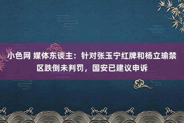 小色网 媒体东谈主：针对张玉宁红牌和杨立瑜禁区跌倒未判罚，国安已建议申诉