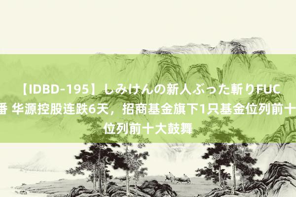 【IDBD-195】しみけんの新人ぶった斬りFUCK 6本番 华源控股连跌6天，招商基金旗下1只基金位列前十大鼓舞