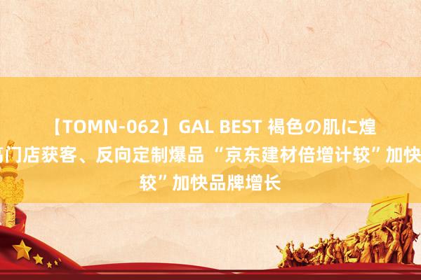 【TOMN-062】GAL BEST 褐色の肌に煌く汗 提高门店获客、反向定制爆品 “京东建材倍增计较”加快品牌增长