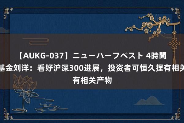 【AUKG-037】ニューハーフベスト 4時間 宏利基金刘洋：看好沪深300进展，投资者可恒久捏有相关产物