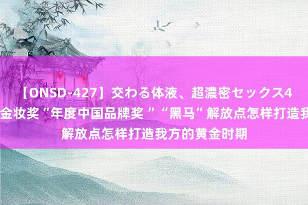 【ONSD-427】交わる体液、超濃密セックス4時間 斩获天猫金妆奖“年度中国品牌奖 ”“黑马”解放点怎样打造我方的黄金时期