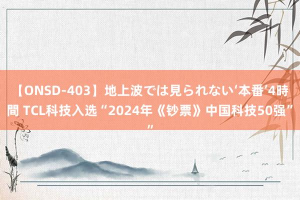 【ONSD-403】地上波では見られない‘本番’4時間 TCL科技入选“2024年《钞票》中国科技50强”