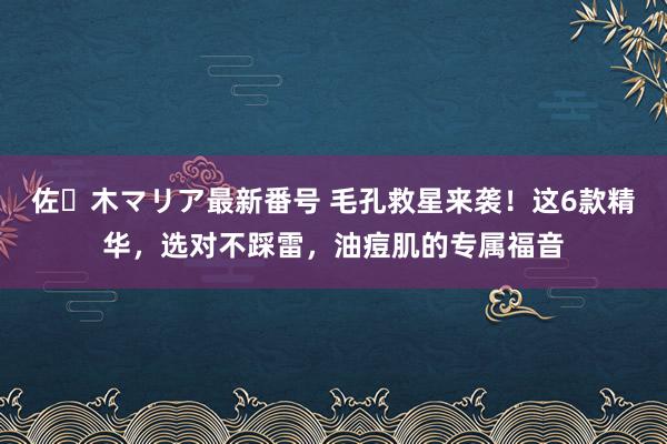 佐々木マリア最新番号 毛孔救星来袭！这6款精华，选对不踩雷，油痘肌的专属福音