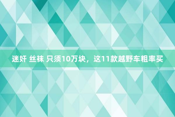 迷奸 丝袜 只须10万块，这11款越野车粗率买