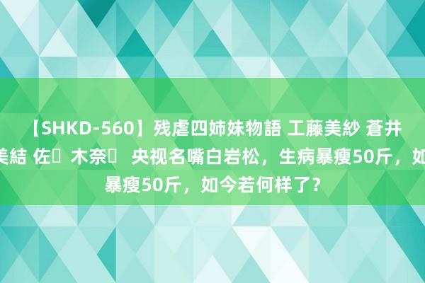 【SHKD-560】残虐四姉妹物語 工藤美紗 蒼井さくら 中谷美結 佐々木奈々 央视名嘴白岩松，生病暴瘦50斤，如今若何样了？