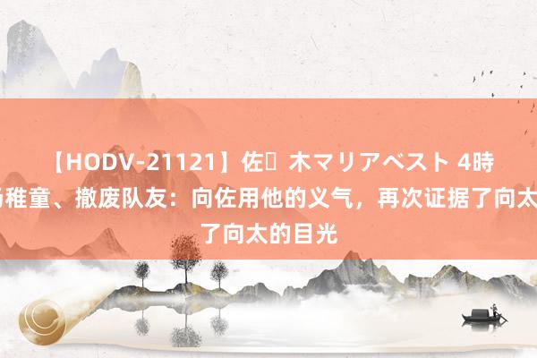 【HODV-21121】佐々木マリアベスト 4時間 立场稚童、撤废队友：向佐用他的义气，再次证据了向太的目光