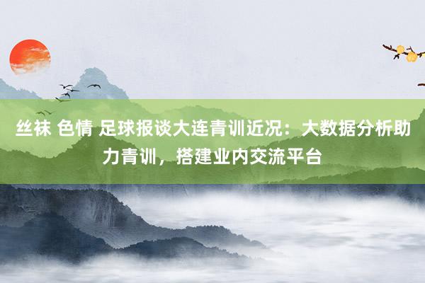 丝袜 色情 足球报谈大连青训近况：大数据分析助力青训，搭建业内交流平台