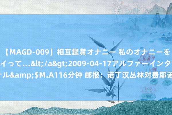 【MAGD-009】相互鑑賞オナニー 私のオナニーを見ながら、あなたもイって…</a>2009-04-17アルファーインターナショナル&$M.A116分钟 邮报：诺丁汉丛林对费耶诺德时尚吉梅内斯报价普及到2800万镑