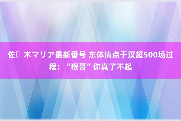 佐々木マリア最新番号 东体清点于汉超500场过程：“猴哥”你真了不起