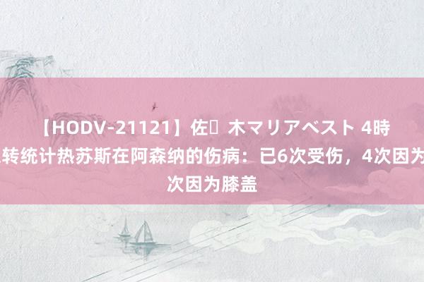 【HODV-21121】佐々木マリアベスト 4時間 德转统计热苏斯在阿森纳的伤病：已6次受伤，4次因为膝盖