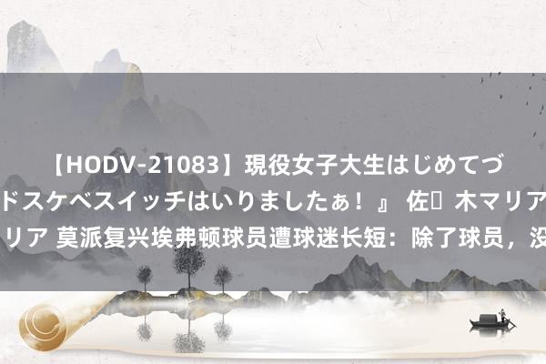 【HODV-21083】現役女子大生はじめてづくしのセックス 『私のドスケベスイッチはいりましたぁ！』 佐々木マリア 莫派复兴埃弗顿球员遭球迷长短：除了球员，没见过天天被骂的责任