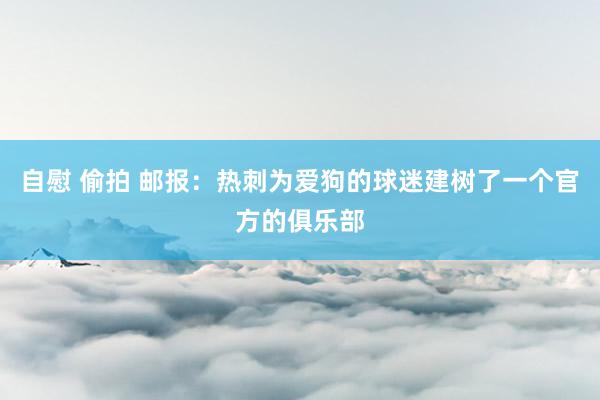 自慰 偷拍 邮报：热刺为爱狗的球迷建树了一个官方的俱乐部