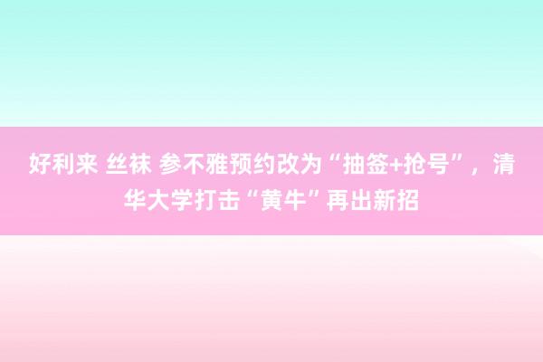 好利来 丝袜 参不雅预约改为“抽签+抢号”，清华大学打击“黄牛”再出新招