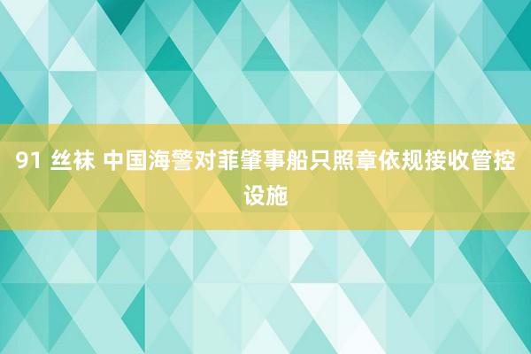 91 丝袜 中国海警对菲肇事船只照章依规接收管控设施