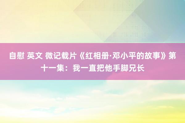 自慰 英文 微记载片《红相册·邓小平的故事》第十一集：我一直把他手脚兄长