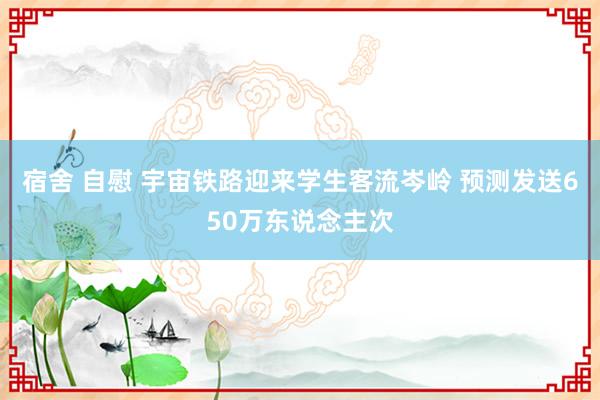 宿舍 自慰 宇宙铁路迎来学生客流岑岭 预测发送650万东说念主次