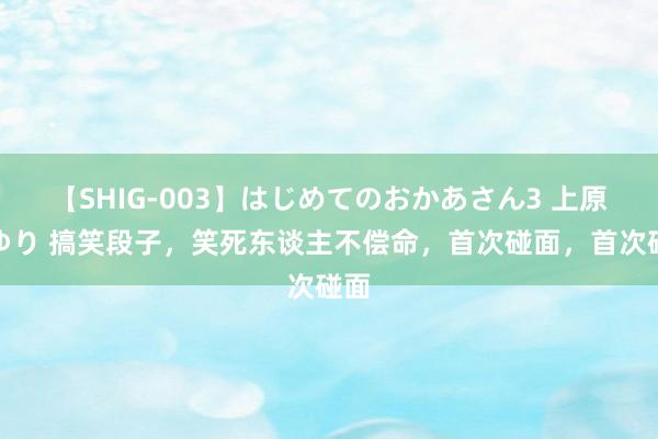 【SHIG-003】はじめてのおかあさん3 上原さゆり 搞笑段子，笑死东谈主不偿命，首次碰面，首次碰面