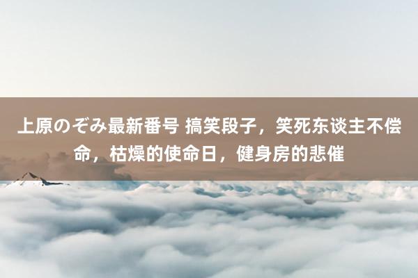 上原のぞみ最新番号 搞笑段子，笑死东谈主不偿命，枯燥的使命日，健身房的悲催