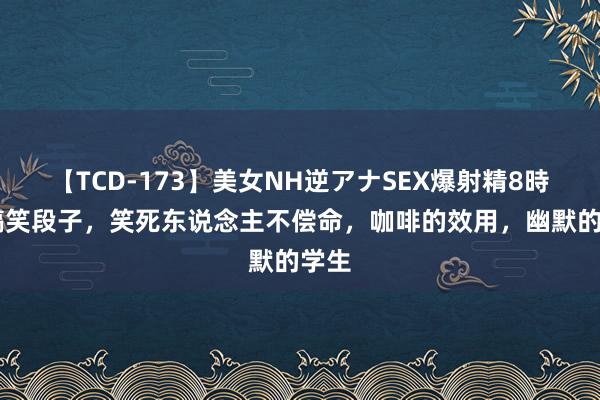 【TCD-173】美女NH逆アナSEX爆射精8時間 搞笑段子，笑死东说念主不偿命，咖啡的效用，幽默的学生