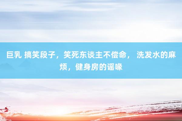 巨乳 搞笑段子，笑死东谈主不偿命， 洗发水的麻烦，健身房的谣喙