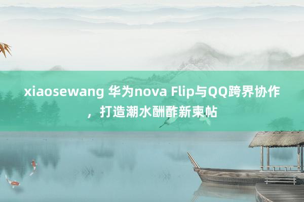 xiaosewang 华为nova Flip与QQ跨界协作，打造潮水酬酢新柬帖