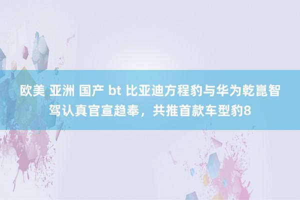 欧美 亚洲 国产 bt 比亚迪方程豹与华为乾崑智驾认真官宣趋奉，共推首款车型豹8