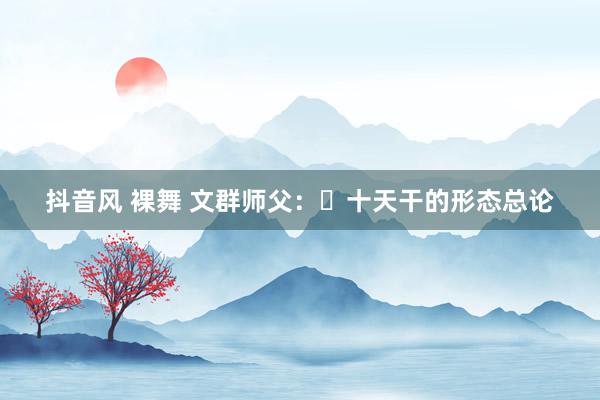 抖音风 裸舞 文群师父：​十天干的形态总论