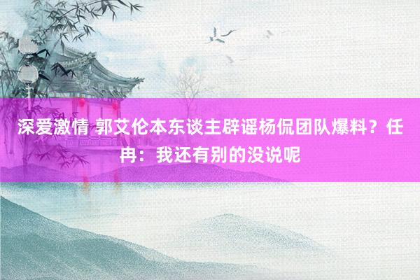 深爱激情 郭艾伦本东谈主辟谣杨侃团队爆料？任冉：我还有别的没说呢