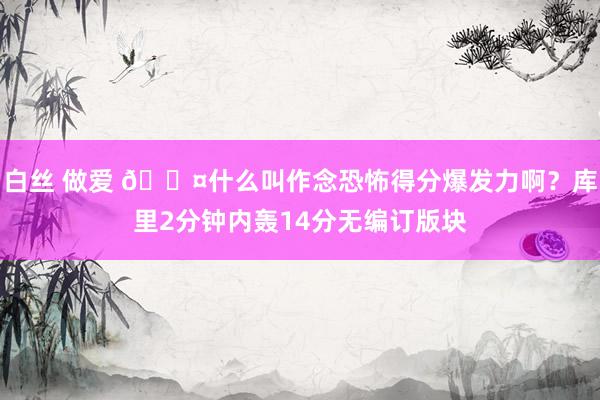 白丝 做爱 😤什么叫作念恐怖得分爆发力啊？库里2分钟内轰14分无编订版块