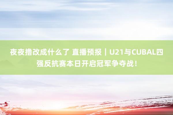 夜夜撸改成什么了 直播预报｜U21与CUBAL四强反抗赛本日开启冠军争夺战！