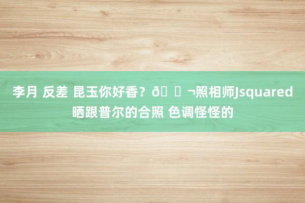 李月 反差 昆玉你好香？👬照相师Jsquared晒跟普尔的合照 色调怪怪的