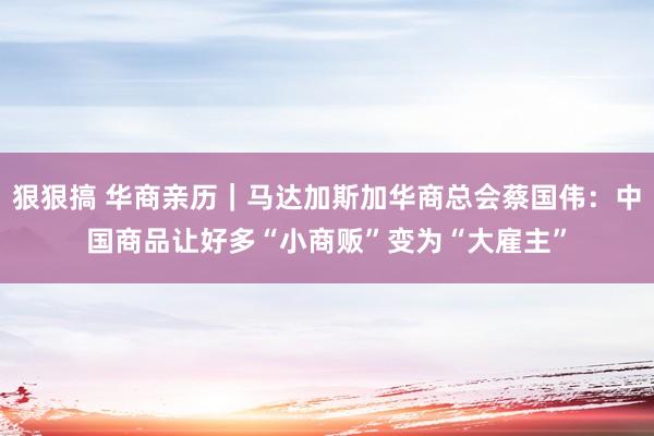 狠狠搞 华商亲历｜马达加斯加华商总会蔡国伟：中国商品让好多“小商贩”变为“大雇主”