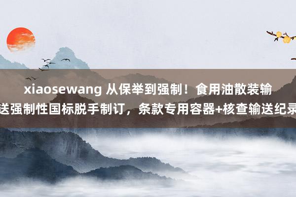 xiaosewang 从保举到强制！食用油散装输送强制性国标脱手制订，条款专用容器+核查输送纪录