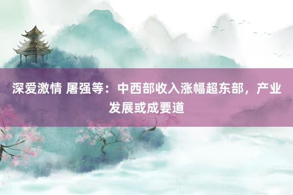 深爱激情 屠强等：中西部收入涨幅超东部，产业发展或成要道