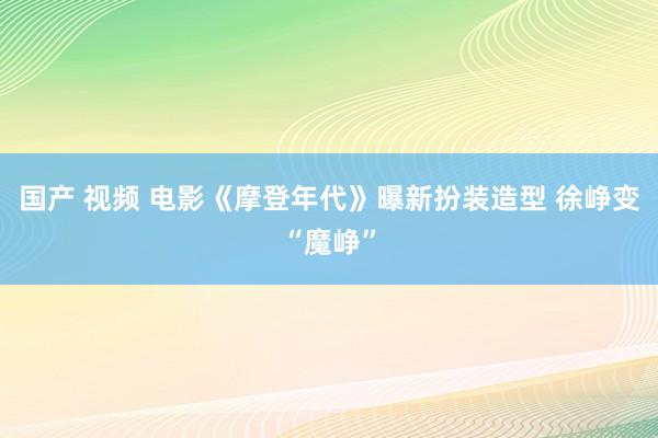 国产 视频 电影《摩登年代》曝新扮装造型 徐峥变“魔峥”