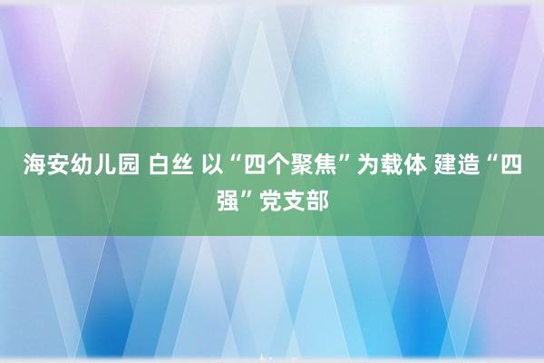 海安幼儿园 白丝 以“四个聚焦”为载体 建造“四强”党支部