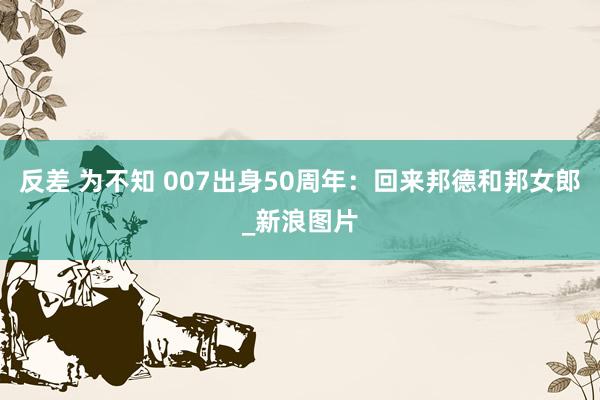 反差 为不知 007出身50周年：回来邦德和邦女郎_新浪图片