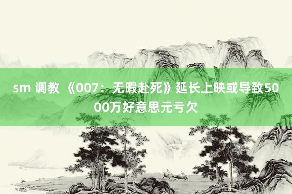 sm 调教 《007：无暇赴死》延长上映或导致5000万好意思元亏欠